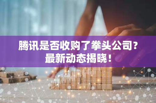 腾讯是否收购了拳头公司？最新动态揭晓！