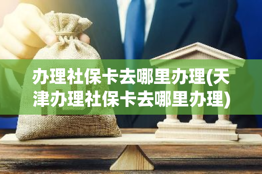 办理社保卡去哪里办理(天津办理社保卡去哪里办理)