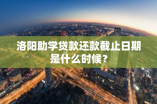 洛阳助学贷款还款截止日期是什么时候？