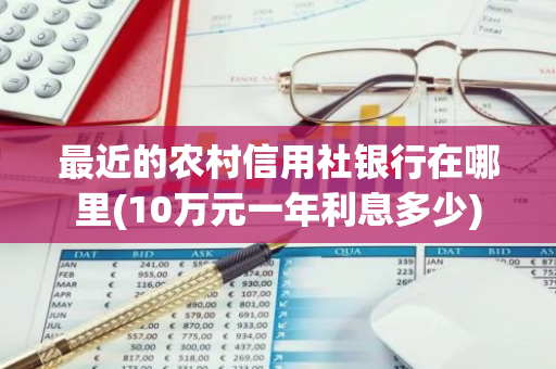 最近的农村信用社银行在哪里(10万元一年利息多少)
