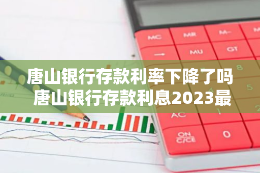 唐山银行存款利率下降了吗 唐山银行存款利息2023最新利率
