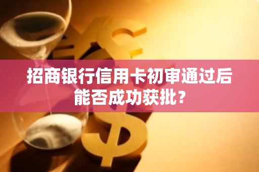 招商银行信用卡初审通过后能否成功获批？