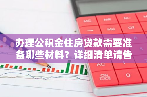 办理公积金住房贷款需要准备哪些材料？详细清单请告知。