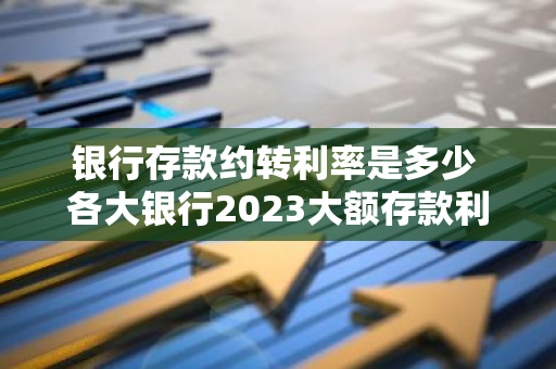 银行存款约转利率是多少 各大银行2023大额存款利率