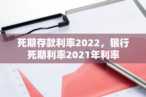 死期存款利率2022，银行死期利率2021年利率
