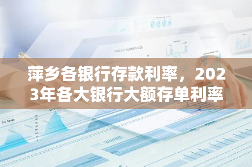 萍乡各银行存款利率，2023年各大银行大额存单利率表