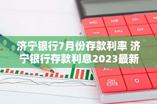 济宁银行7月份存款利率 济宁银行存款利息2023最新利率