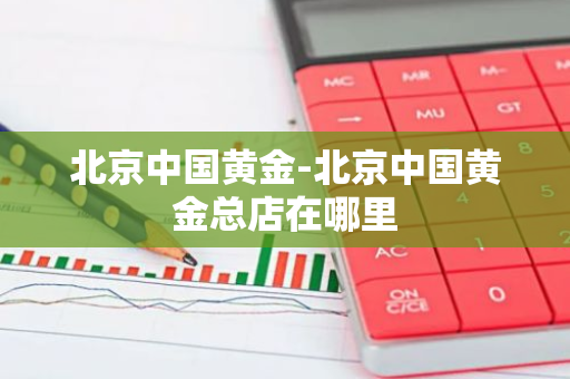 北京中国黄金-北京中国黄金总店在哪里