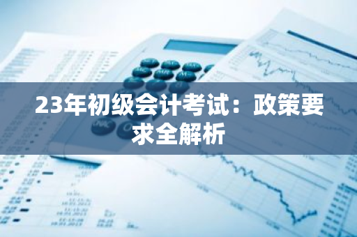 23年初级会计考试：政策要求全解析