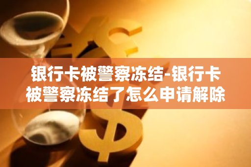 银行卡被警察冻结-银行卡被警察冻结了怎么申请解除