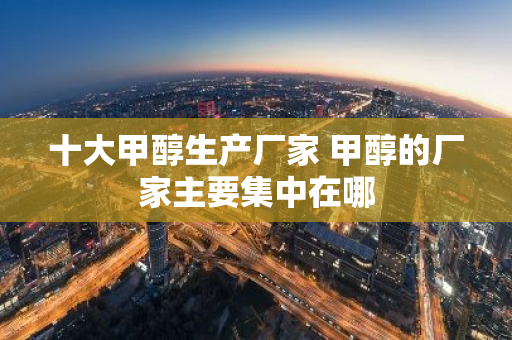 十大甲醇生产厂家 甲醇的厂家主要集中在哪