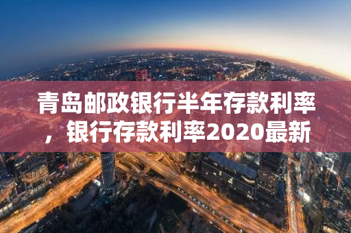 青岛邮政银行半年存款利率，银行存款利率2020最新