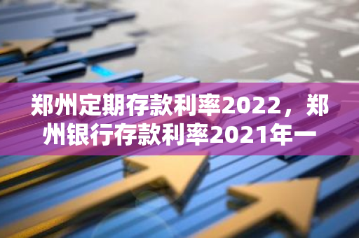 郑州定期存款利率2022，郑州银行存款利率2021年一览表