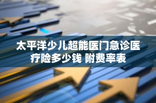 太平洋少儿超能医门急诊医疗险多少钱 附费率表