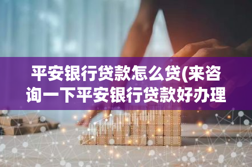 平安银行贷款怎么贷(来咨询一下平安银行贷款好办理吗)
