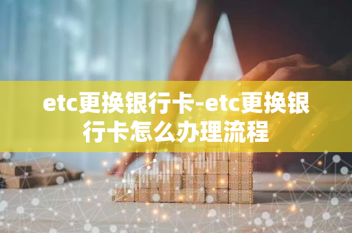 etc更换银行卡-etc更换银行卡怎么办理流程