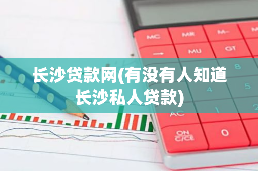 长沙贷款网(有没有人知道长沙私人贷款)