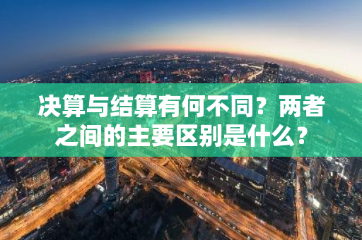 决算与结算有何不同？两者之间的主要区别是什么？