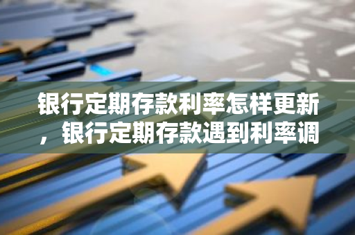 银行定期存款利率怎样更新，银行定期存款遇到利率调整