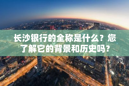 长沙银行的全称是什么？您了解它的背景和历史吗？