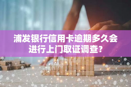 浦发银行信用卡逾期多久会进行上门取证调查？