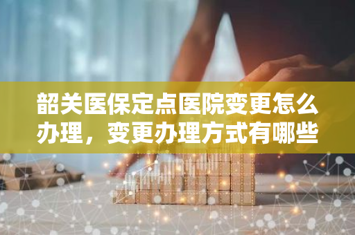 韶关医保定点医院变更怎么办理，变更办理方式有哪些