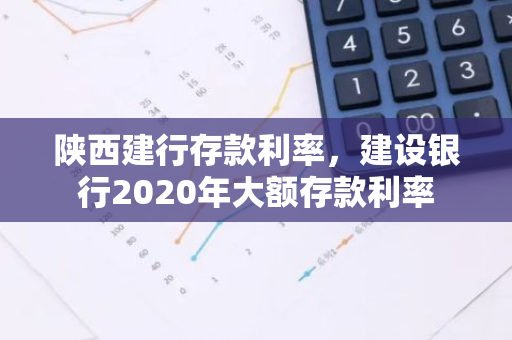 陕西建行存款利率，建设银行2020年大额存款利率