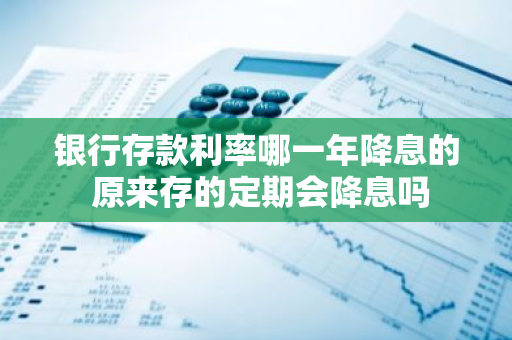 银行存款利率哪一年降息的 原来存的定期会降息吗