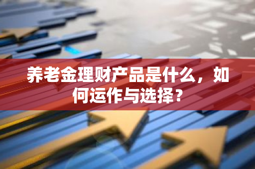 养老金理财产品是什么，如何运作与选择？