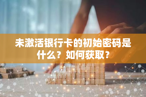 未激活银行卡的初始密码是什么？如何获取？