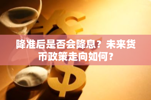 降准后是否会降息？未来货币政策走向如何？