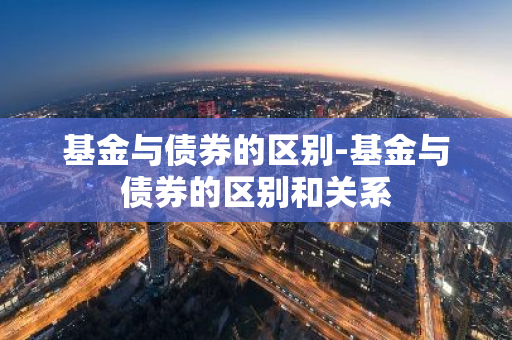 基金与债券的区别-基金与债券的区别和关系