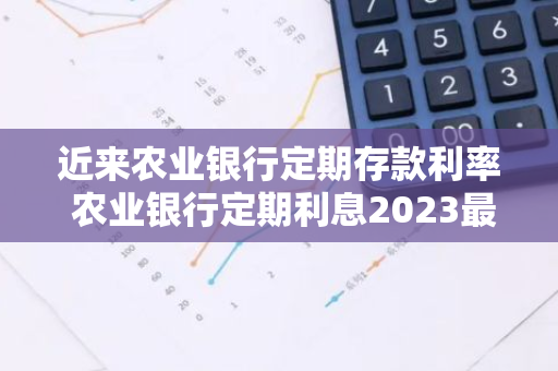 近来农业银行定期存款利率 农业银行定期利息2023最新利率