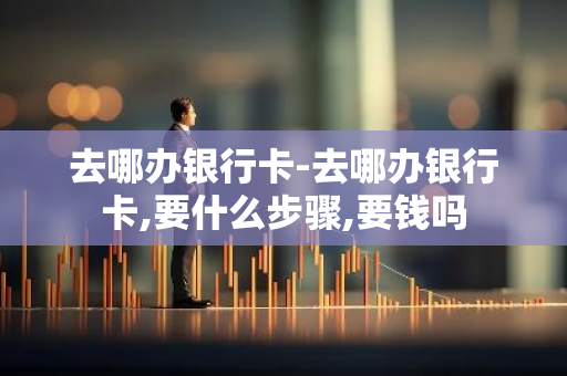 去哪办银行卡-去哪办银行卡,要什么步骤,要钱吗