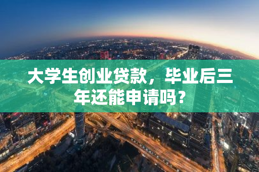 大学生创业贷款，毕业后三年还能申请吗？