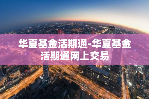 华夏基金活期通-华夏基金活期通网上交易