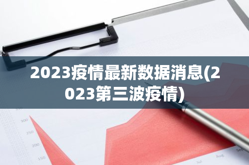 2023疫情最新数据消息(2023第三波疫情)