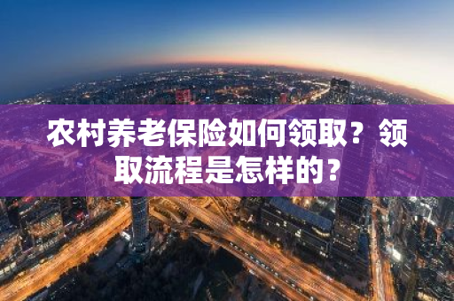 农村养老保险如何领取？领取流程是怎样的？