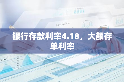 银行存款利率4.18，大额存单利率