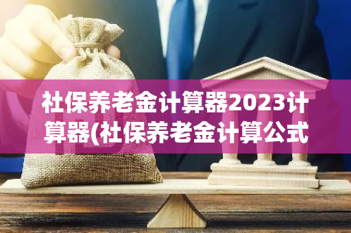 社保养老金计算器2023计算器(社保养老金计算公式2021计算器)