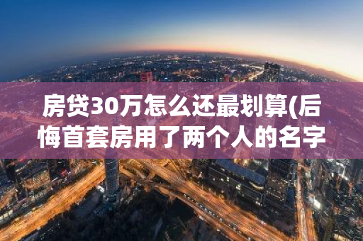 房贷30万怎么还最划算(后悔首套房用了两个人的名字)