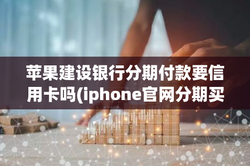 苹果建设银行分期付款要信用卡吗(iphone官网分期买手机要有额度吗)
