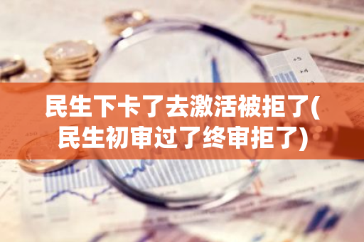 民生下卡了去激活被拒了(民生初审过了终审拒了)