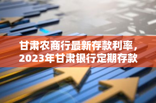 甘肃农商行最新存款利率，2023年甘肃银行定期存款利率