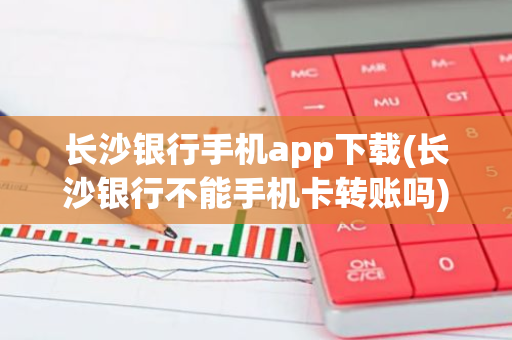 长沙银行手机app下载(长沙银行不能手机卡转账吗)