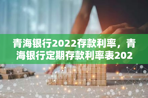 青海银行2022存款利率，青海银行定期存款利率表2021