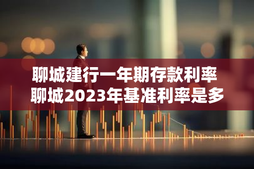 聊城建行一年期存款利率 聊城2023年基准利率是多少