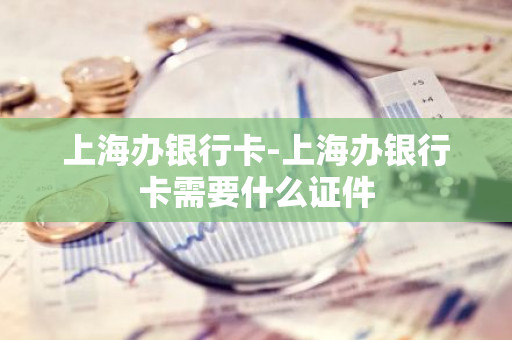 上海办银行卡-上海办银行卡需要什么证件