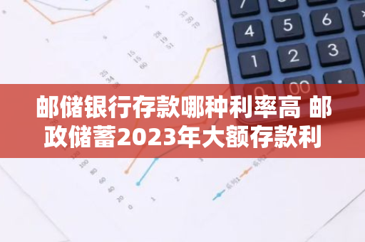 邮储银行存款哪种利率高 邮政储蓄2023年大额存款利率多少
