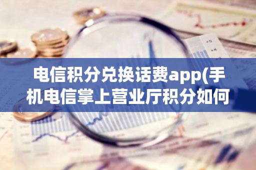 电信积分兑换话费app(手机电信掌上营业厅积分如何兑换话费)